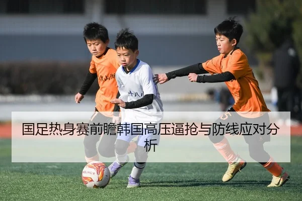 国足热身赛前瞻韩国高压逼抢与防线应对分析 | KAIYUN
